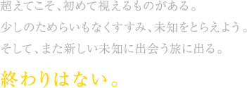 超えてこそ、初めて視えるものがある。少しのためらいもなくすすみ、未知をとらえよう。そして、また新しい未知に出会う旅に出る。終わりはない。