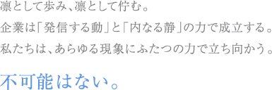 凛として歩み、凛として佇む。企業は「発信する動」と「内なる静」の力で成立する。私たちは、あらゆる現象にふたつの力で立ち向かう。不可能はない。