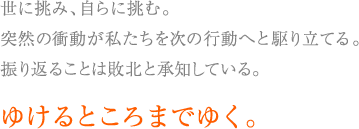 世に挑み、自らに挑む。突然の衝動が私たちを次の行動へと駆り立てる。振り返ることは敗北と承知している。ゆけるところまでゆく。