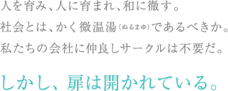 人を育み、人に育まれ、和に徹す。社会とは、かく微温湯であるべきか。私たちの会社に仲良しサークルは不要だ。しかし、扉は開かれている。